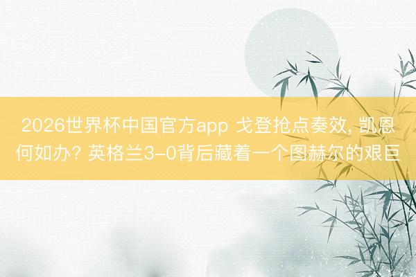 2026世界杯中国官方app 戈登抢点奏效, 凯恩何如办? 英格兰3-0背后藏着一个图赫尔的艰巨