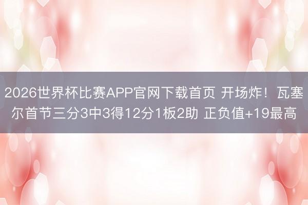 2026世界杯比赛APP官网下载首页 开场炸！瓦塞尔首节三分3中3得12分1板2助 正负值+19最高