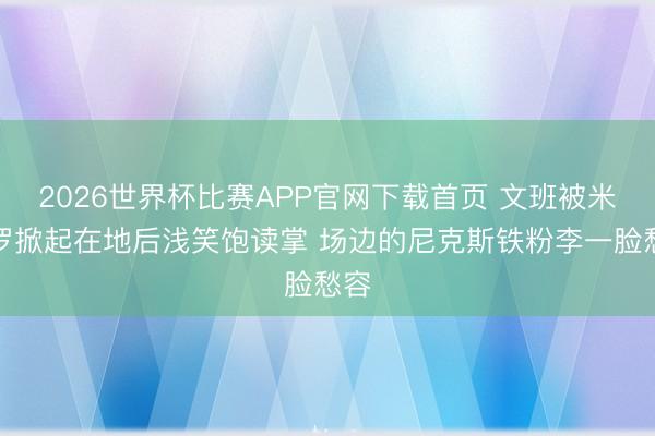2026世界杯比赛APP官网下载首页 文班被米切罗掀起在地后浅笑饱读掌 场边的尼克斯铁粉李一脸愁容