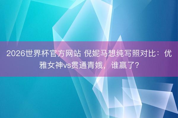 2026世界杯官方网站 倪妮马想纯写照对比：优雅女神vs贯通青娥，谁赢了？