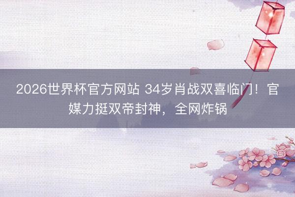 2026世界杯官方网站 34岁肖战双喜临门！官媒力挺双帝封神，全网炸锅