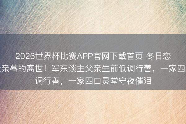2026世界杯比赛APP官网下载首页 冬日恋女乐神崔智友父亲蓦的离世！军东谈主父亲生前低调行善，一家四口灵堂守夜催泪
