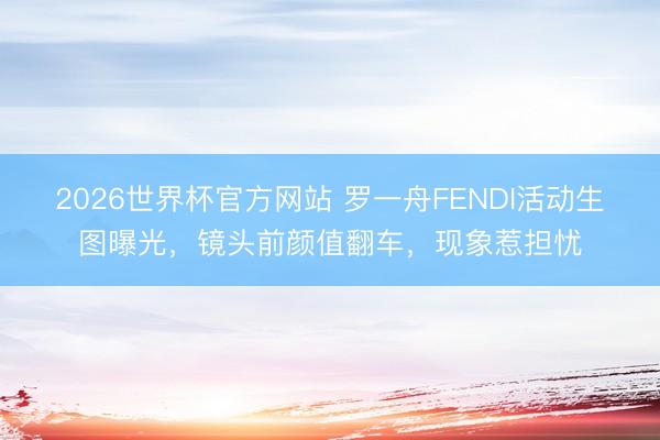 2026世界杯官方网站 罗一舟FENDI活动生图曝光,镜头前颜值翻车,现象惹担忧