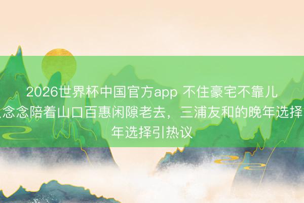2026世界杯中国官方app 不住豪宅不靠儿孙，只念念陪着山口百惠闲隙老去，三浦友和的晚年选择引热议