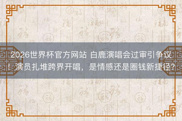 2026世界杯官方网站 白鹿演唱会过审引争议！演员扎堆跨界开唱，是情感还是圈钱新捷径？