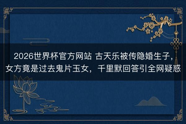 2026世界杯官方网站 古天乐被传隐婚生子，女方竟是过去鬼片玉女，千里默回答引全网疑惑