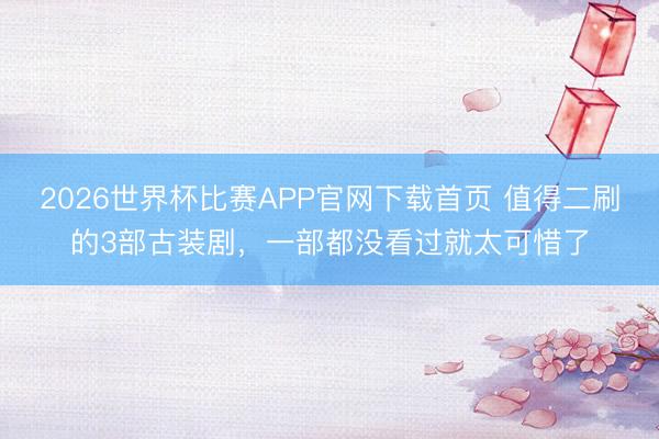 2026世界杯比赛APP官网下载首页 值得二刷的3部古装剧，一部都没看过就太可惜了