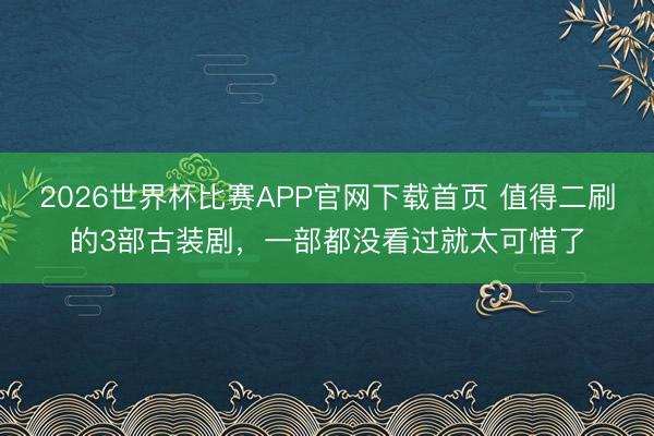 2026世界杯比赛APP官网下载首页 值得二刷的3部古装剧，一部都没看过就太可惜了