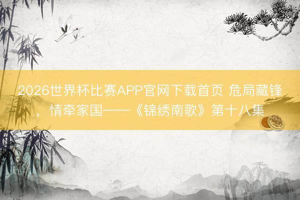 2026世界杯比赛APP官网下载首页 危局藏锋,情牵家国——《锦绣南歌》第十八集
