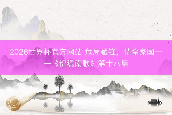 2026世界杯官方网站 危局藏锋,情牵家国——《锦绣南歌》第十八集