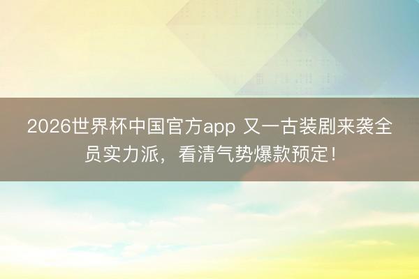 2026世界杯中国官方app 又一古装剧来袭全员实力派，看清气势爆款预定！