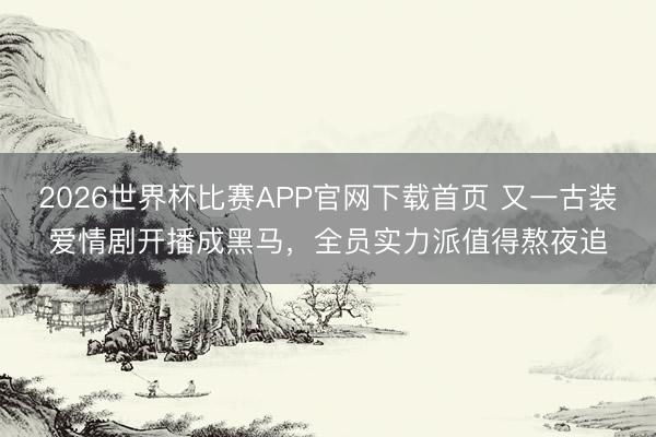 2026世界杯比赛APP官网下载首页 又一古装爱情剧开播成黑马，全员实力派值得熬夜追