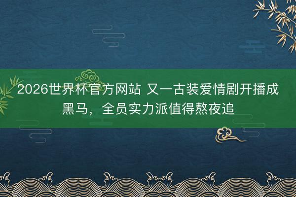 2026世界杯官方网站 又一古装爱情剧开播成黑马，全员实力派值得熬夜追