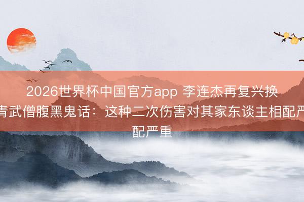 2026世界杯中国官方app 李连杰再复兴换年青武僧腹黑鬼话：这种二次伤害对其家东谈主相配严重