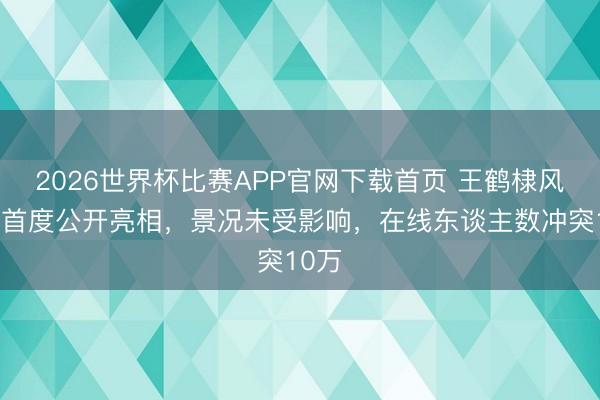 2026世界杯比赛APP官网下载首页 王鹤棣风云后首度公开亮相，景况未受影响，在线东谈主数冲突10万