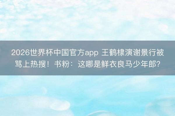 2026世界杯中国官方app 王鹤棣演谢景行被骂上热搜！书粉：这哪是鲜衣良马少年郎？
