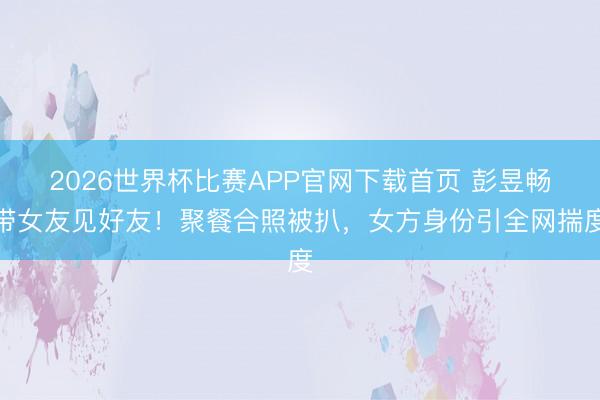 2026世界杯比赛APP官网下载首页 彭昱畅带女友见好友！聚餐合照被扒，女方身份引全网揣度