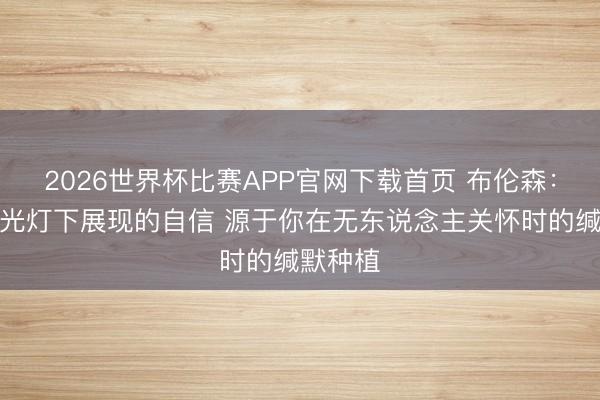 2026世界杯比赛APP官网下载首页 布伦森：你在聚光灯下展现的自信 源于你在无东说念主关怀时的缄默种植