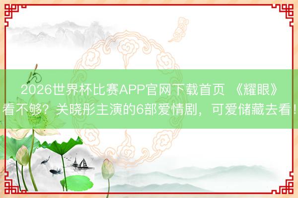 2026世界杯比赛APP官网下载首页 《耀眼》看不够？关晓彤主演的6部爱情剧，可爱储藏去看！