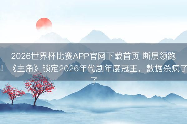 2026世界杯比赛APP官网下载首页 断层领跑！《主角》锁定2026年代剧年度冠王，数据杀疯了
