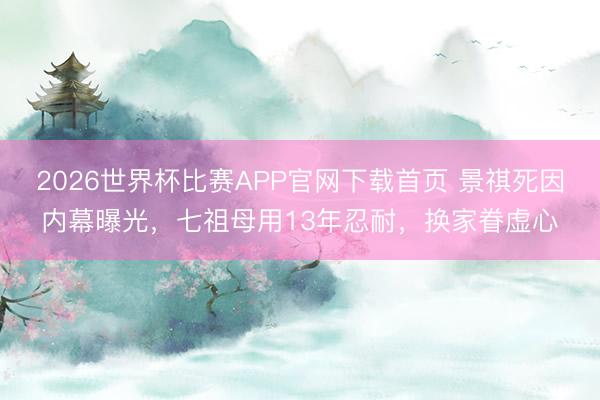 2026世界杯比赛APP官网下载首页 景祺死因内幕曝光，七祖母用13年忍耐，换家眷虚心