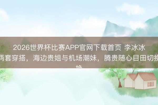 2026世界杯比赛APP官网下载首页 李冰冰两套穿搭，海边贵姐与机场潮妹，腾贵随心目田切换