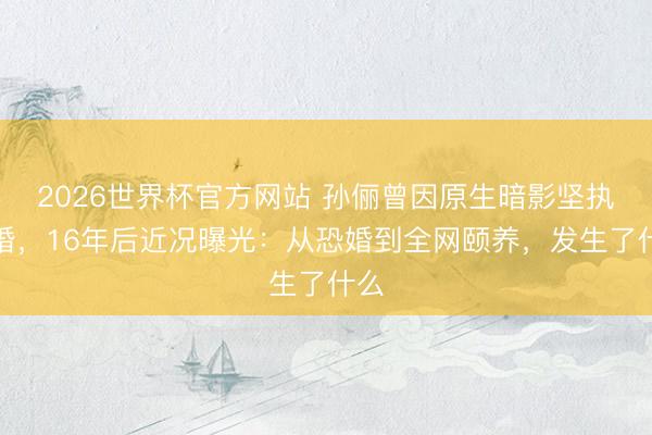 2026世界杯官方网站 孙俪曾因原生暗影坚执不婚，16年后近况曝光：从恐婚到全网颐养，发生了什么