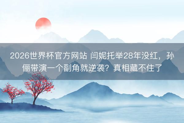 2026世界杯官方网站 闫妮托举28年没红，孙俪带演一个副角就逆袭？真相藏不住了