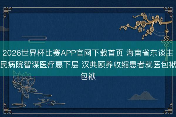 2026世界杯比赛APP官网下载首页 海南省东谈主民病院智谋医疗惠下层 汉典颐养收缩患者就医包袱