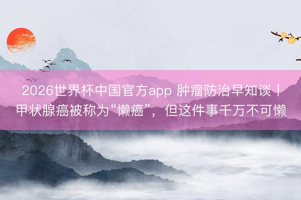 2026世界杯中国官方app 肿瘤防治早知谈丨甲状腺癌被称为“懒癌”，但这件事千万不可懒