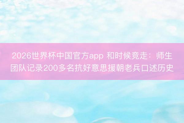 2026世界杯中国官方app 和时候竞走：师生团队记录200多名抗好意思援朝老兵口述历史