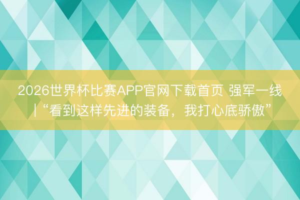 2026世界杯比赛APP官网下载首页 强军一线｜“看到这样先进的装备，我打心底骄傲”