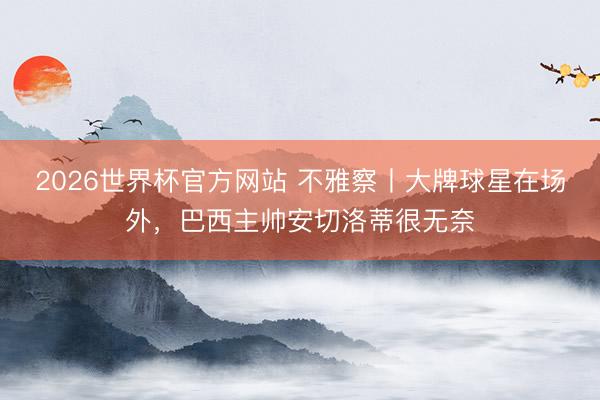 2026世界杯官方网站 不雅察丨大牌球星在场外，巴西主帅安切洛蒂很无奈