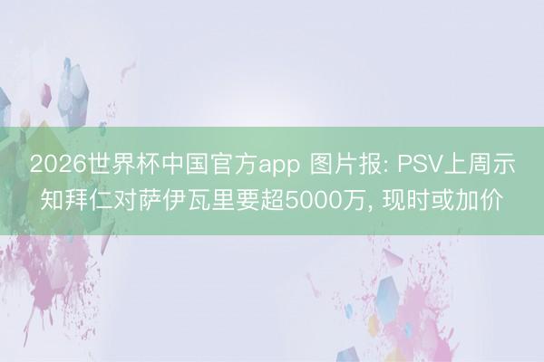 2026世界杯中国官方app 图片报: PSV上周示知拜仁对萨伊瓦里要超5000万， 现时或加价