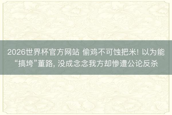 2026世界杯官方网站 偷鸡不可蚀把米! 以为能“搞垮”董路， 没成念念我方却惨遭公论反杀