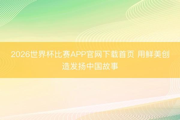 2026世界杯比赛APP官网下载首页 用鲜美创造发扬中国故事