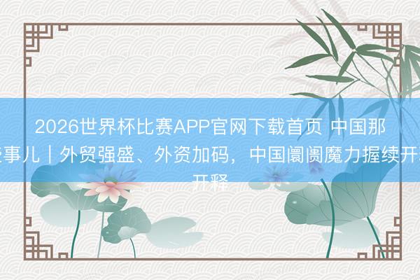 2026世界杯比赛APP官网下载首页 中国那些事儿|外贸强盛、外资加码,中国阛阓魔力握续开释