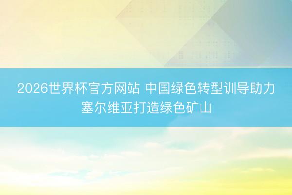 2026世界杯官方网站 中国绿色转型训导助力塞尔维亚打造绿色矿山