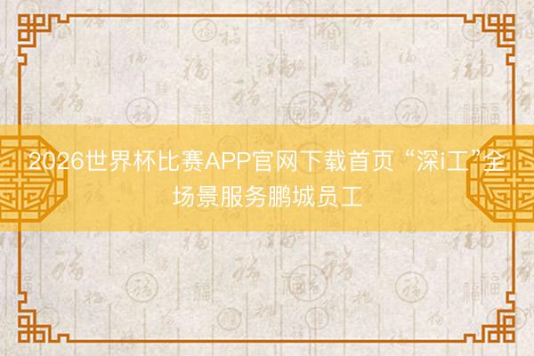 2026世界杯比赛APP官网下载首页 “深i工”全场景服务鹏城员工