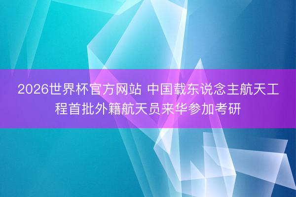 2026世界杯官方网站 中国载东说念主航天工程首批外籍航天员来华参加考研