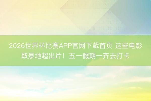 2026世界杯比赛APP官网下载首页 这些电影取景地超出片！五一假期一齐去打卡