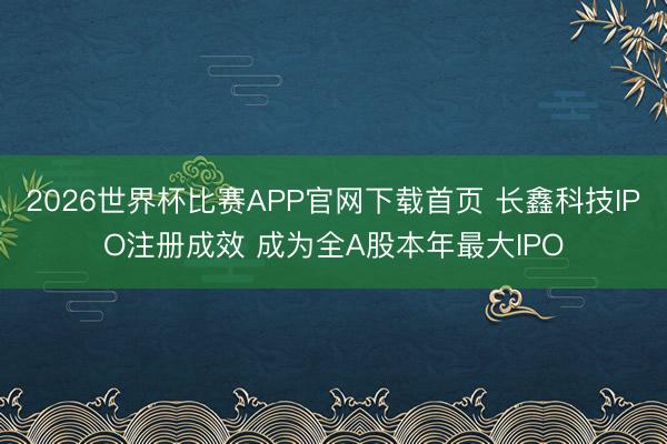 2026世界杯比赛APP官网下载首页 长鑫科技IPO注册成效 成为全A股本年最大IPO