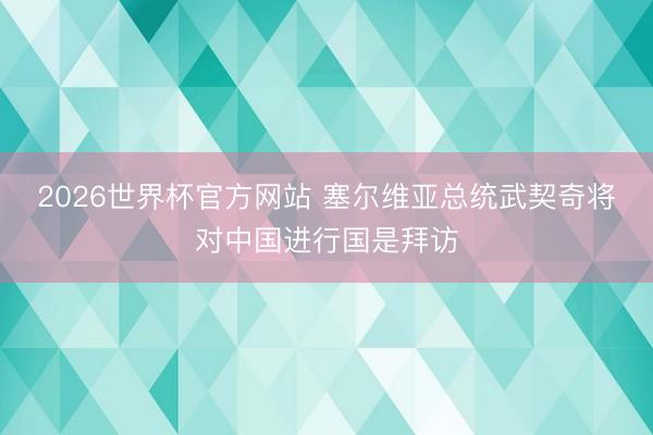 2026世界杯官方网站 塞尔维亚总统武契奇将对中国进行国是拜访