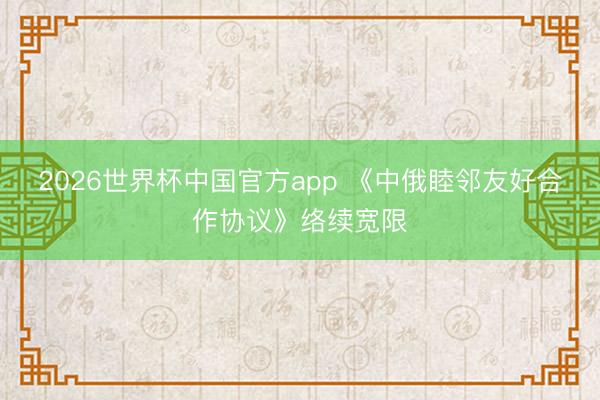2026世界杯中国官方app 《中俄睦邻友好合作协议》络续宽限