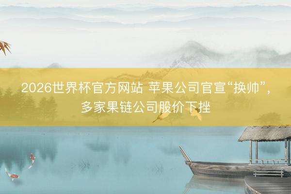 2026世界杯官方网站 苹果公司官宣“换帅”，多家果链公司股价下挫
