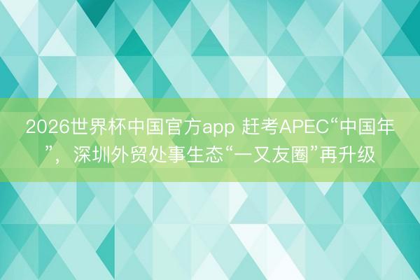 2026世界杯中国官方app 赶考APEC“中国年”，深圳外贸处事生态“一又友圈”再升级