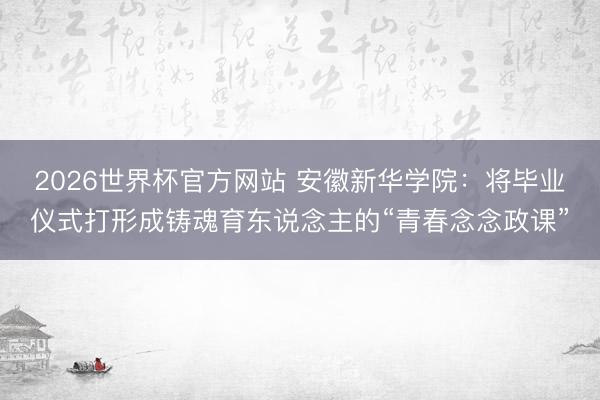 2026世界杯官方网站 安徽新华学院：将毕业仪式打形成铸魂育东说念主的“青春念念政课”