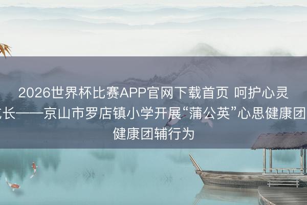 2026世界杯比赛APP官网下载首页 呵护心灵联袂成长——京山市罗店镇小学开展“蒲公英”心思健康团辅行为