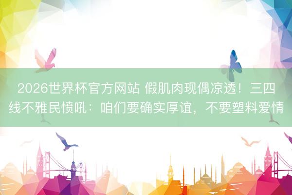 2026世界杯官方网站 假肌肉现偶凉透！三四线不雅民愤吼：咱们要确实厚谊，不要塑料爱情