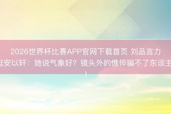 2026世界杯比赛APP官网下载首页 刘品言力挺安以轩：她说气象好？镜头外的憔悴骗不了东谈主！